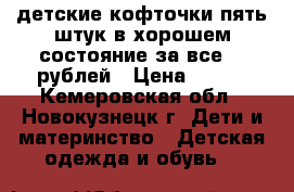 детские кофточки пять штук в хорошем состояние за все 500рублей › Цена ­ 500 - Кемеровская обл., Новокузнецк г. Дети и материнство » Детская одежда и обувь   